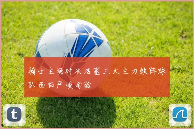 骑士主场对决活塞三大主力缺阵球队面临严峻考验