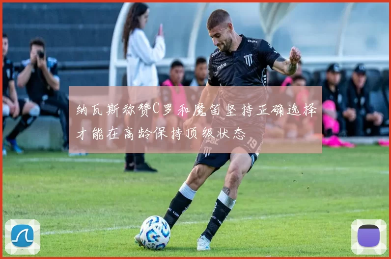 纳瓦斯称赞C罗和魔笛坚持正确选择才能在高龄保持顶级状态