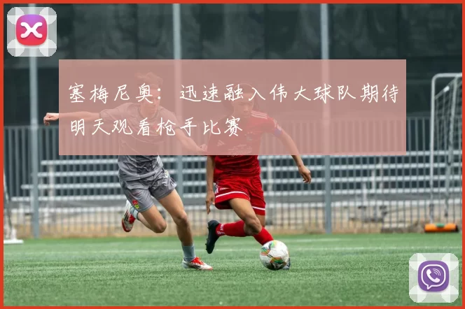 塞梅尼奥：迅速融入伟大球队期待明天观看枪手比赛