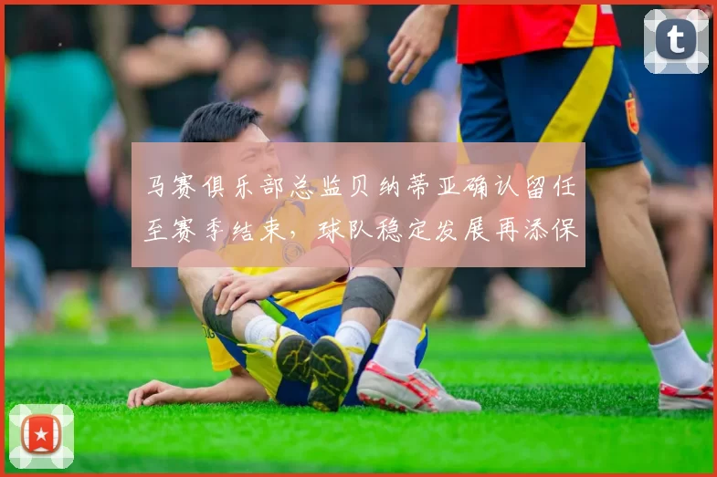 马赛俱乐部总监贝纳蒂亚确认留任至赛季结束，球队稳定发展再添保障