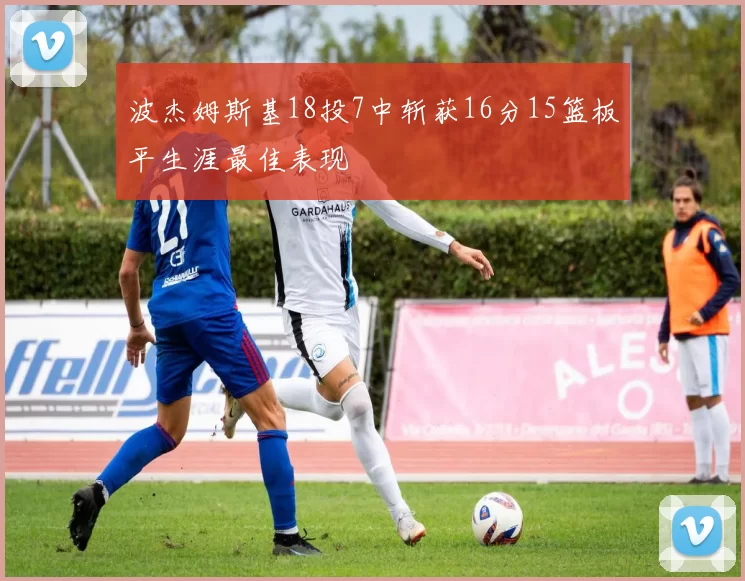 波杰姆斯基18投7中斩获16分15篮板平生涯最佳表现