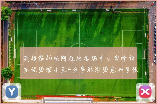 英超第26轮阿森纳客场平小蜜蜂领先优势缩小至4分争冠形势愈加紧张