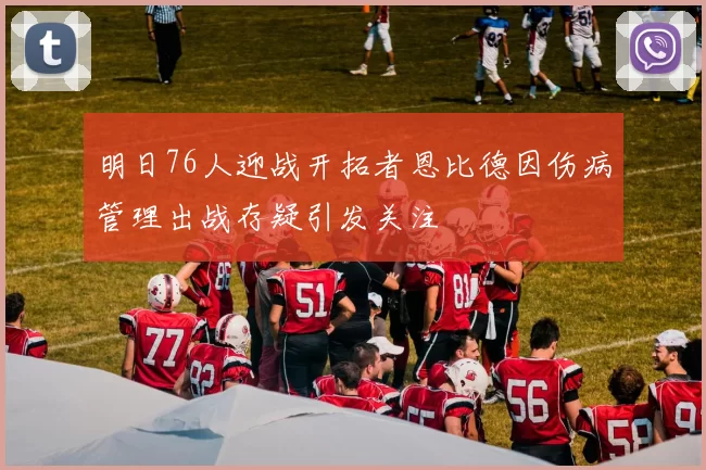 明日76人迎战开拓者恩比德因伤病管理出战存疑引发关注