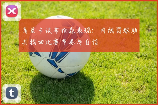 乌度卡谈布伦森表现：内线罚球助其找回比赛节奏与自信