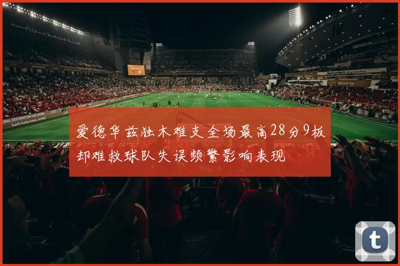 爱德华兹独木难支全场最高28分9板却难救球队失误频繁影响表现