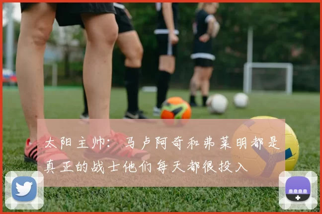 太阳主帅：马卢阿奇和弗莱明都是真正的战士他们每天都很投入