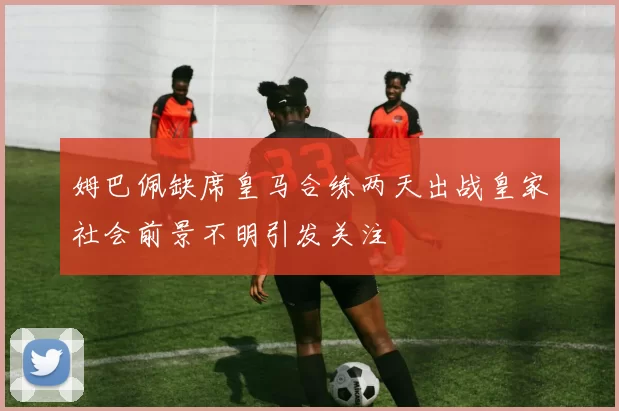 姆巴佩缺席皇马合练两天出战皇家社会前景不明引发关注