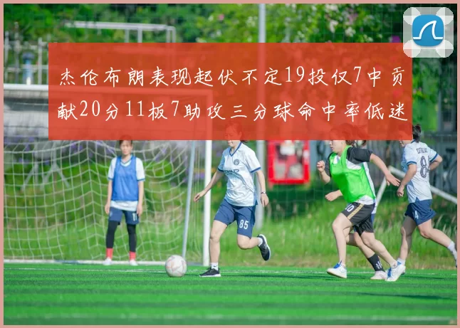 杰伦布朗表现起伏不定19投仅7中贡献20分11板7助攻三分球命中率低迷