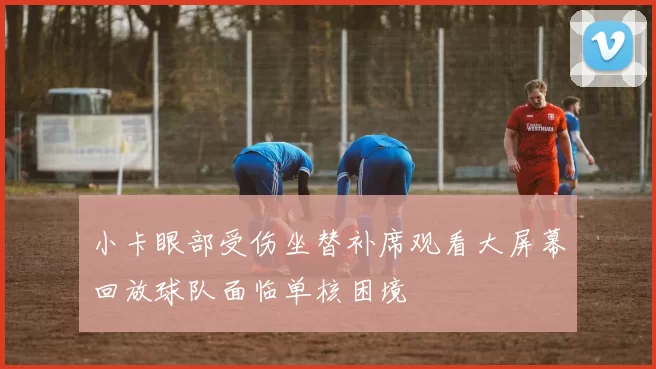 小卡眼部受伤坐替补席观看大屏幕回放球队面临单核困境