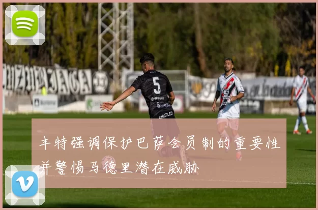 丰特强调保护巴萨会员制的重要性并警惕马德里潜在威胁