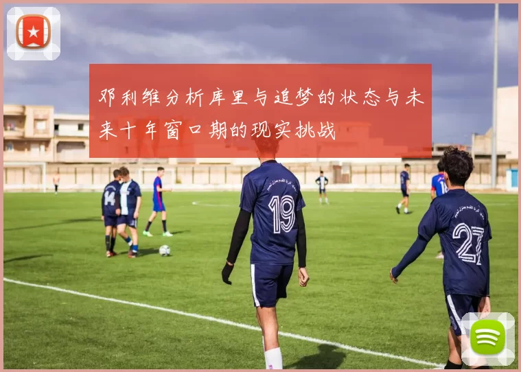 邓利维分析库里与追梦的状态与未来十年窗口期的现实挑战