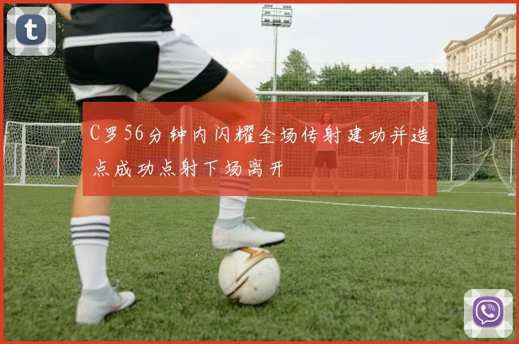 C罗56分钟内闪耀全场传射建功并造点成功点射下场离开
