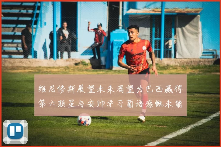 维尼修斯展望未来渴望为巴西赢得第六颗星与安帅学习葡语感慨未能与C罗共事