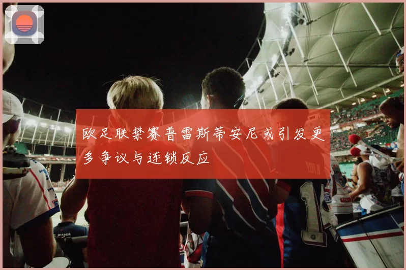 欧足联禁赛普雷斯蒂安尼或引发更多争议与连锁反应