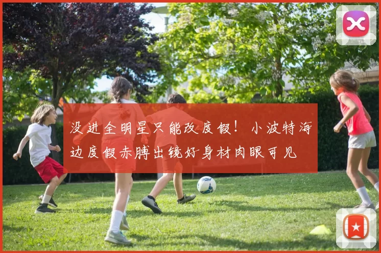 没进全明星只能改度假！小波特海边度假赤膊出镜好身材肉眼可见