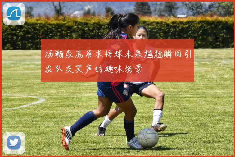 杨瀚森底角求传球未果尴尬瞬间引发队友笑声的趣味场景